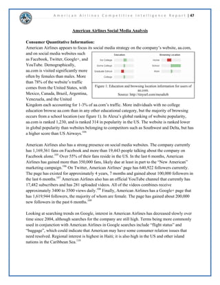 A m e r i c a n A i r l i n e s C o m p e t i t i v e I n t e l l i g e n c e R e p o r t | 29 
 
$05RUSRUDWLRQ2SHUDWLRQVDQGDSDFLWLHV 
([HFXWLYH6XPPDU$PHULFDQ$LUOLQHVFXUUHQWOKROGVLWVKHDGTXDUWHUVZHUHUHORFDWHGIURP 
1HZRUNLWWR)RUW:RUWK7H[DVLQ-XODQG$XJXVWRI$PHULFDQ$LUOLQH¶FRUQHUVWRQH 
VWUDWHJEULQJVVWUHQJWKWRLWVQHWZRUNEUHDOORFDWLQJFDSDFLWWRKXEVLQ'DOODV)RUW:RUWK 
7H[DVKLFDJR0LDPL1HZRUNDQG/RV$QJHOHV2QDQDYHUDJHGD$PHULFDQ$LUOLQHVZLOO 
IODERXWSDVVHQJHUVUHFHLYHPRUHWKDQUHVHUYDWLRQFDOOVDQGIODERXW 
IOLJKWV$PHULFDQ$LUOLQHVDVRIEHJDQWRFKDQJHWRUHGHVLJQWKHLUFRPSDQDQGORJRWRWKH 
³QHZ´$PHULFDQ$LUOLQHV7KLVLVWKHQH[WVWHSIRUZDUGIRUWKHSUHPLHUDLUOLQHWKLVDOVRLQFOXGHV 
PHUJLQJZLWK86DLUZDVWRH[SDQGWKHLUQHWZRUNGRPHVWLFDOODVZHOODVLQWHUQDWLRQDOO 
 
'LVFXVVLRQ$PHULFDQ$LUOLQHVKDYHHVWDEOLVKHGILYHKXEVWRSURYLGHWKHLUFXVWRPHUVZLWKHDV 
DFFHVVWRKXQGUHGVRIGRPHVWLFDQGLQWHUQDWLRQDOGHVWLQDWLRQV,Q$PHULFDQ$LUOLQHVKDG 
PLOOLRQFXVWRPHUVRQERDUGWKHLUDLUFUDIWVDIHOIOHZFXVWRPHUVWRGRPHVWLFDQG 
LQWHUQDWLRQDOORFDWLRQVLQWHUULWRULHV$PHULFDQFRRUGLQDWHGPRUHWKDQGHSDUWXUHVHYHU 
GDDQGWRRNGHOLYHURIQHZDLUFUDIWZKLFKLQFOXGHGVDQG(5V$PHULFDQ 
KDGDOVRDQQRXQFHGQHWZRUNDJUHHPHQWVLQFOXGLQJ$PHULFDQ¶VH[SDQGHGLQWHUQDWLRQDO 
VHUYLFHWR/DWLQ$PHULFD0H[LFR(XURSHDQG$VLD 
 
,Q$PHULFDQH[SDQGHGWKHLUVVWHPVRIURXWHVDQGQHWZRUNVWKURXJKWKHLUSDUWLFLSDWLRQLQ 
WKHRQHZRUOG$OOLDQFHDQGWKURXJKMRLQWEXVLQHVVDJUHHPHQWVZLWKSDUWQHUDLUOLQHV7KHRQHZRUOG 
DOOLDQFHLQFOXGHVRIWKHZRUOG¶VPRVWUHVSHFWHGDLUOLQHVDQGRIIHUVFXVWRPHUVRQHRIWKHPRVW 
H[FLWLQJDQGPRVWDWWUDFWLYHDOOLDQFHQHWZRUNVDYDLODEOH7KHHQWLUHIOHHWKDVDLUFUDIWZKLFK 
WUDYHOWRGHVWLQDWLRQVLQFRXQWULHVZLWKPRUHWKDQGHSDUWXUHVHYHUGD$PHULFDQ 
KDVMRLQWEXVLQHVVDJUHHPHQWV ZLWK%ULWLVK$LUZDV,EHULD-DSDQ$LUOLQHVDQG4DQWDV$LUZDV 
WKDWDOORZWKHPWRRSHUDWHDVDVLQJOHFDUULHULQVSHFLILFPDUNHWV 
 
 
 
6RXUFHKWWSWLQXUOFRPOKOVO 
7KHQHZ$PHULFDQLVDUULYLQJDQGLW¶VEULQJLQJQHZFKDQJHVDQGQHZUHGHVLJQVWRWKHORJRDV 
ZHOODV$PHULFDQ$LUOLQHVIOHHW$PHULFDQV¶QHZORJREULQJVIRUWKDVOHHNHUDQGPRUH 
PRGHUQL]HGORRNEXWVWLOOSDVWULEXWHWRWKHOHJDFRI$PHULFDQ$LUOLQHV$VWKHSODQHV 
WKHPVHOYHVDUHJHWWLQJDPDNHRYHUWKHLQVLGHVRIWKHSODQHVDUHEHLQJUHIXUELVKHGZLWKEUDQG 
QHZVHDWVWKURXJKRXWWKHDLUFUDIW,QIOLJKW:L)LZLOOQRZEHDYDLODEOHWRHYHUFXVWRPHURQ 
QHDUODOO86IOLJKWVDQGRQVHOHFWLQWHUQDWLRQDOIOLJKWVLQ:LWKWKHUHGHVLJQLQJRIWKH 
FRPSDQFRPHVWKHDQQRXQFHPHQWRIWKHPHUJHUEHWZHHQ$PHULFDQ$LUOLQHVDQG86$LUZDV 
 