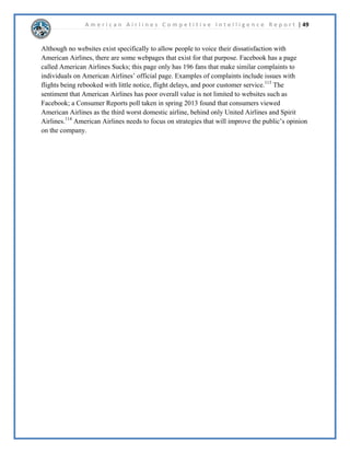 A m e r i c a n A i r l i n e s C o m p e t i t i v e I n t e l l i g e n c e R e p o r t | 31 
UHGXFHWKHUHOLDQFHRQIXHO/RJLVWLFDOO$05ZDVRQHRIWKHDLUOLQHVWKDWKHOSHGSLRQHHU 
WKHIXHOFRQVRUWLXPPRGHOLQZKLFKJLYHVDLUOLQHVPRUHFRQWURORYHUIXHOIDFLOLWLHV 
DWDLUSRUWVDVRSSRVHGWRRLOFRPSDQLHV7KLVLQLWLDOOVWDUWHGDWWKH/DV$QJHOHV 
,QWHUQDWLRQDO$LUSRUWEXWKDVVLQFHVSUHDGWRRWKHUDLUSRUWV$05PDLQWDLQVDVWURQJ 
UHODWLRQVKLSZLWK$6,*WKHFRPSDQWKDWRSHUDWHVIXHOIDFLOLWLHVDWPDQODUJHDLUSRUWV 
 
x 2SHUDWLRQV,QRUGHUWRGULYHRSHUDWLRQDOHIILFLHQFDQGGURSFRVWV$05KDVDWWHPSWHG 
WRLQFUHDVHIXHOHIILFLHQF7KHFRPSDQRUGHUHGPRUHWKDQQHZDLUSODQHVIURP 
%RHLQJDQG$LUEXVZKLFKXWLOL]HWKHQHZHVWIXHOHIILFLHQWWHFKQRORJDQGZLOOUHSODFH 
WKHROGHUDLUSODQHVLQ$05¶VIOHHW7KHFRPSDQDOVRKDV)XHO6PDUWDSURJUDPWKDW 
LPSOHPHQWVHPSORHH¶VVXJJHVWLRQVRQKRZWRLPSURYHIXHOHIILFLHQFWKURXJKRXWWKH 
DLUOLQH7KLVSURJUDPVDYHGWKHFRPSDQPLOOLRQGROODUVLQDORQH 
8QIRUWXQDWHO$05KDVODLGRIIWKRXVDQGVRIHPSORHHVWRFXWFRVWVVLQFHGHFODULQJ 
EDQNUXSWF7KLVLVH[SHFWHGWRHQGLIWKHPHUJHUWDNHVSODFHOHDGLQJWRVWURQJVXSSRUW 
IRUWKHPHUJHUE$05¶VXQLRQ 
 
x 6HUYLFH,QWKHZDNHRIWKHILQDQFLDOFULVLVOHJDFFDUULHUVEHJDQWRGURSWKHH[WUDVHUYLFH 
WKHRIIHUHGFRPSDUHGWRORZFRVWFDUULHUVWRWKHH[WHQWWKDWWKHUHLVQRZEDUHODQ 
GLIIHUHQFHEHWZHHQWKHWZR:KLOHWKLVKDVKHOSHG$05NHHSWKHLUIDUHFRVWUHODWLYHO 
ORZWKLVKDVDOVRUHPRYHGWKHPDLQGLIIHUHQWLDWLQJIDFWRUVEHWZHHQWKHOHJDFDQGORZ 
FRVWEUDQGV$05QHHGVWRHQVXUHWKDWWKHGRQRWQHJOHFWVHUYLFHDVWKHVWULYHWRNHHS 
FRVWVORZ 
 
x 3URFXUHPHQW$VSUHYLRXVOPHQWLRQHG$05¶VSURFXUHPHQWRSHUDWLRQVIRFXVPRVWO 
RQREWDLQLQJIXHOIURPRLOFRPSDQLHVDQGDLUSODQHVIURP%RHLQJDQG$LUEXV+RZHYHU 
$05VWLOOKDVDYDULHWRIRWKHUSURGXFWVWKDWLWSXUFKDVHVIURPRWKHUFRPSDQLHV$VD 
FRVWFXWWLQJPHDVXUHWKHFRPSDQUHHYDOXDWHGDQGUHQHJRWLDWHGRUGURSSHGPDQRIWKHLU 
FRQWUDFWVDIWHUGHFODULQJEDQNUXSWFWKLVGLGQRWDIIHFWWKHLUFRQWUDFWVZLWKDLUSODQH 
PDQXIDFWXUHUV 
 
x ,QIUDVWUXFWXUH$05KDVUHRUJDQL]HGWKHLULQIUDVWUXFWXUHWRKHOSNHHSFRVWVORZDQGWR 
HQVXUHWKDWWKHIRFXVRQWKHLUNHPDUNHWV:KLOHWKHFRPSDQVWLOOKDVIOLJKWVWRD 
YDULHWRIORFDWLRQVWKHDUHIRFXVLQJWKHLUIOLJKWVDURXQGILYHKXEORFDWLRQV1HZRUN 
LW/RV$QJHOHVKLFDJR'DOODV)RUW:RUWKDQG0LDPL7KHVHORFDWLRQVZHUH 
FKRVHQEHFDXVHRIWKHLUSUR[LPLWWRWKHQDWLRQ¶VPRVWSRSXORXVFLWLHVDQGWKHLUVWDWXVDV 
FHQWHUVRIWRXULVPDQGFRPPHUFH7KHVHFLWLHVDUHDOVRKXEVDVWKHDUHJDWHZDVWRWKH 
LQWHUQDWLRQDOFRPPXQLWDOORZLQJ$05WRHDVLOVQFIOLJKWVFKHGXOHVZLWKRWKHU 
RQHZRUOGDOOLDQFHPHPEHUV 
 
 