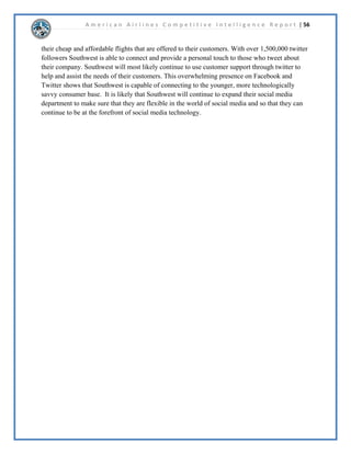 A m e r i c a n A i r l i n e s C o m p e t i t i v e I n t e l l i g e n c e R e p o r t | 35 
$05RUSRUDWLRQXUUHQW(YHQWV 
 
([HFXWLYH6XPPDU$PHULFDQ$LUOLQHVLVOLNHOWRPHUJHZLWK86$LUZDVFUHDWLQJWKH 
ODUJHVWDLUOLQHLQWKHZRUOG7KHFXUUHQWDQWLWUXVWODZVXLWDJDLQVW$05LVORVLQJVWDWHRSSRVLWLRQ 
DQGIDYRULQJWKHDLUOLQHV,IWKHSODQQHGPHUJHUJRHVWKURXJKWKDQLWLVKLJKOOLNHOWKDW 
$PHULFDQ$LUOLQHVZLOOHPHUJHIURPEDQNUXSWFDQGEHDOHDGLQJFRPSHWLWRULQWKHDLUOLQH 
LQGXVWU 
 
'LVFXVVLRQ 
 
(PHUJHQFHIURP%DQNUXSWF 
,Q1RYHPEHU$PHULFDQ$LUOLQHVILOHGIRUFKDSWHUUHVWUXFWXULQJDQGEDQNUXSWF2Q 
-DQXDU$PHULFDQDQQRXQFHGWKHLUSODQVWRHYROYHLQWRWKH³1HZ$PHULFDQ´3DUWRI 
WKLVSODQLQFOXGHGDQHZORJRQHZDLUSODQHVDQGDPHUJHUZLWK86$LUZDV$PHULFDQ 
$LUOLQHVZDVKRSLQJWKDWDUHYDPSRIWKHLULPDJHDVZHOODVPRUHLQQRYDWHGDLUOLQHVZRXOGKHOS 
WRLQFUHDVHFRQVXPHUGHPDQGIRUWKHLUDLUOLQHV7KHPHUJHUZRXOGDOVRSXW$PHULFDQ$LUOLQHVLQ 
DPXFKPRUHFRPIRUWDEOHILQDQFLDOSRVLWLRQEREWDLQLQJRI86$LUZDVVWRFN 
 
0HUJHU:LWK86$LUZDV 
2Q)HEUXDU$PHULFDQ$LUOLQHVDQG86$LUZDVRIILFLDOOUHOHDVHGWKDWWKHZLOOEH 
PHUJLQJ7KHELOOLRQGROODUGHDOZDVVDLGWRKHOSEXR$PHULFDQ$LUOLQHVRXWRI 
EDQNUXSWFENHHSLQJWKH$PHULFDQQDPH7KHFRPELQHGDLUOLQHZRXOGEHFRPHWKHODUJHVW 
DLUOLQHLQWKHZRUOG2Q0DUFKEDQNUXSWFMXGJH6HDQ/DQHDSSURYHGWKHPHUJHU 
EHWZHHQ$05DQG86$LUZDVEXWIDLOHGWRDSSURYHRIWKHPLOOLRQVHYHUDQFHSDFNDJH 
IRU$05(27RP+RUWRQ 
 
'HSDUWPHQWRI-XVWLFH$SSHDO 
2Q$XJXVWWKH'HSDUWPHQWRI-XVWLFHILOHGDQDQWLWUXVWODZVXLWDJDLQVW$05VWDWLQJWKDW 
WKHLUSODQQHGPHUJHUZLWK86$LUZDVZRXOGKXUWFRQVXPHUVDQGOHDGWRLQFUHDVHGIDUHV2Q 
6HSWHPEHUEDQNUXSWFMXGJH6HDQ/DQHRQFHDJDLQVWDSSURYHGWKH$05EDQNUXSWF 
SODQXQGHUWKHVWLSXODWLRQWKDWWKHPHUJHUJRHVWKURXJK$QGPRVWUHFHQWORQ6HSWHPEHU 
ERWK$05DQG86$LUZDVDJUHHGWRH[WHQGWKHPHUJHUGHDGOLQHWR-DQXDULQ 
KRSHVRIZLQQLQJWKHILJKWDJDLQVWWKH86DQWLWUXVWODZVXLW 
 
 
