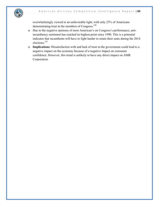 A m e r i c a n A i r l i n e s C o m p e t i t i v e I n t e l l i g e n c e R e p o r t | 46 
6RFLDO0HGLD$QDOVLV$PHULFDQ$LUOLQHV 
([HFXWLYH6XPPDU 
,WLVKLJKOOLNHOWKDWDOO$PHULFDQ$LUOLQHVDQGFRPSHWLWRUV'HOWD$LUOLQHVDQG6RXWKZHVW 
$LUOLQHVZLOOFRQWLQXHWRGHYHORSDQGH[SDQGWKHLUVRFLDOPHGLDRXWOHWVZLWKLQWKHQH[W 
PRQWKV'HOWD$LUOLQHVDQG6RXWKZHVW$LUOLQHVKDYHVKRZQWRKDYHDQH[WUHPHOVWURQJ 
SUHVHQFHRQ)DFHERRNDQG7ZLWWHUWZRRIWKHPRVWSRSXODUVRFLDOPHGLDRXWOHWV$PHULFDQ 
$LUOLQHVLVFXUUHQWOIDFLQJKDUVKFULWLFLVPRQWKHLU)DFHERRNSDJHDQG7ZLWWHUEHFDXVHRIWKHLU 
SRRUVHUYLFHV7KHIXWXUHRIVRFLDOPHGLDLVOLNHOWRPRYHWRZDUGVLQWHJUDWLRQEHWZHHQ7ZLWWHU 
DQG,QVWDJUDPIHHGV7KLVZLOODOORZXVHUVWRSXWDSLFWXUHWRWKHLUZRUGVDVZHOODVIROORZ 
WUHQGVEKDVKWDJJLQJ7KHZRUOGRIVRFLDOPHGLDLVHYHUFKDQJLQJDOOWKUHHFRPSDQLHVQHHGWR 
EHIOH[LEOHLQWKHQH[WPRQWKVLQRUGHUWRDGDSWDQGXWLOL]HWKHSRVLWLYHVLQYROYHGZLWK 
VRFLDOPHGLD 
.H)LQGLQJV 
2XUDQDOVLVRI$PHULFDQ$LUOLQHV'HOWD$LUOLQHVDQG6RXWKZHVW$LUOLQHVVKRZHGWKDWDOOWKUHH 
ZHEVLWHVZHUHSURDFWLYHLQWKHLUVRFLDOPHGLDPDUNHWLQJDQGFXVWRPHUVHUYLFH7KHIROORZLQJDUH 
WKHNHILQGLQJVEHWZHHQWKHWKUHHDLUOLQHV 
x 8QLTXHYLVLWRUVZHUHDPDMRULWFROOHJHHGXFDWHGIHPDOHVVXUILQJIURPVFKRRORUZRUN 
x $OOWKUHHZHEVLWHVUDQNHGZLWKLQWKHWRSLQWKH8QLWHG6WDWHV 
x $OOWKUHH)DFHERRNSDJHVKDYHKDGDVWHDGLQFUHDVHLQOLNHV 
x $OOWKUHH7ZLWWHUSDJHVKDYHKDGDUDSLGLQFUHDVHLQOLNHV 
x 6RXWKZHVWKDVWKHODUJHVW)DFHERRNIROORZLQJZLWKRYHUIRXUWLPHVDVPDQOLNHV 
x 'HOWD¶VGXDO7ZLWWHUKDQGOHVKDYHUHVSRQGHGWRPRUHWZHHWVWKDQWKHRWKHUWZRFRPELQHG 
x ,QVWDJUDPLVEHFRPLQJLQFUHDVLQJOSRSXODUZLWKDLUOLQHVHVSHFLDOOLQFRPELQDWLRQZLWK 
7ZLWWHU 
x XVWRPHUVHUYLFHKDVWUDQVLWLRQHGLQWRVRFLDOPHGLDDVVHHQZLWK#'HOWD$VVLVW 
6WUDWHJLF,PSOLFDWLRQV 
%DVHGRQWKHVHNHILQGLQJVLWLVKLJKOOLNHOWKDW$PHULFDQ$LUOLQHVDQGLWVFRPSHWLWRUVZLOO 
FRQWLQXHWRLPSURYHXSRQDQGH[SDQGWKHLUVRFLDOPHGLDRXWOHWV6RFLDOPHGLDLVDOORZLQJ 
FXVWRPHUVWRFRQQHFWZLWKWKHFRPSDQWKURXJKWKHXVHRI7ZLWWHUDQG)DFHERRNSRVWV7KLV 
DGGVDZKROHQHZDVSHFWRIFXVWRPHUVHUYLFHWKDWDOORZVWKHDLUOLQHFRPSDQLHVWRWUHDWWKH 
FXVWRPHUVOLNHWKHDUHRQDSHUVRQOHYHO)XUWKHUPRUHLWLVOLNHOWKDWFRPSDQLHVZLOOEHJLQWR 
H[SDQGWKHLU,QVWDJUDPFKDQQHOVDQGWUWRXVHWKLVLQFRPELQDWLRQZLWK7ZLWWHU,QVWDJUDPZLOO 
DOORZXVHUVWRWDNHSLFWXUHVRIWKHDLUOLQHVDPHQLWLHVDQGXVHKDVKWDJVVRWKDWRWKHUXVHUVFDQ 
HDVLOYLHZWKHVHSRVWV 
 
 
