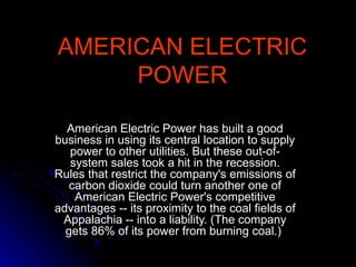 AMERICAN ELECTRIC POWER American Electric Power has built a good business in using its central location to supply power to other utilities. But these out-of-system sales took a hit in the recession. Rules that restrict the company's emissions of carbon dioxide could turn another one of American Electric Power's competitive advantages -- its proximity to the coal fields of Appalachia -- into a liability. (The company gets 86% of its power from burning coal.)  