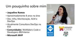 Um pouquinho sobre mim
• Jaqueline Ramos
• Aproximadamente 8 anos na área
• Dev, Infra, Monitoração, ALM e
DevOps
• Atualmente Consultora DevOps na
ESX
• Comunidades: WoMakers Code e
Developers-BR/Interior
• Microsoft MVP
 