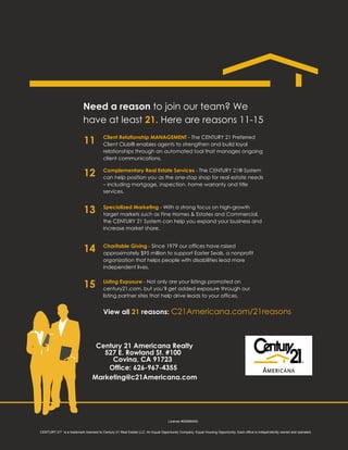 Need a reason to join our team? We
                           have at least 21. Here are reasons 11-15
                                        Client Relationship MANAGEMENT - The CENTURY 21 Preferred
                           11           Client Club® enables agents to strengthen and build loyal
                                        relationships through an automated tool that manages ongoing
                                        client communications.

                                        Complementary Real Estate Services - The CENTURY 21® System
                           12           can help position you as the one-stop shop for real estate needs
                                        – including mortgage, inspection, home warranty and title
                                        services.


                                        Specialized Marketing - With a strong focus on high-growth
                           13           target markets such as Fine Homes & Estates and Commercial,
                                        the CENTURY 21 System can help you expand your business and
                                        increase market share.


                                        Charitable Giving - Since 1979 our offices have raised
                           14           approximately $95 million to support Easter Seals, a nonprofit
                                        organization that helps people with disabilities lead more
                                        independent lives.

                                        Listing Exposure - Not only are your listings promoted on
                           15           century21.com, but you’ll get added exposure through our
                                        listing partner sites that help drive leads to your offices.


                                        View all 21 reasons: C21Americana.com/21reasons



                                  Century 21 Americana Realty
                                    527 E. Rowland St. #100
                                      Covina, CA 91723
                                     Office: 626-967-4355
                                 Marketing@c21Americana.com




                                                                                 License #00996400:


CENTURY 21® is a trademark licensed to Century 21 Real Estate LLC. An Equal Opportunity Company. Equal Housing Opportunity. Each office is independently owned and operated.
 