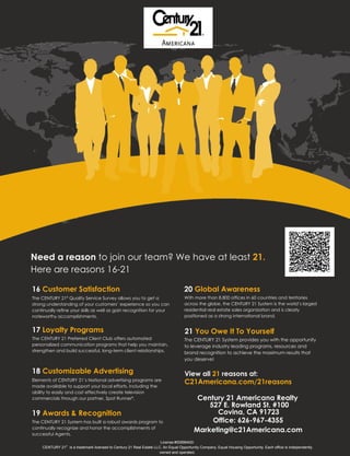 Need a reason to join our team? We have at least 21.
Here are reasons 16-21

16 Customer Satisfaction                                                            20 Global Awareness
                  ®
The CENTURY 21 Quality Service Survey allows you to get a                           With more than 8,800 offices in 60 countries and territories
strong understanding of your customers’ experience so you can                       across the globe, the CENTURY 21 System is the world’s largest
continually refine your skills as well as gain recognition for your                 residential real estate sales organization and is clearly
noteworthy accomplishments.                                                         positioned as a strong international brand.


17 Loyalty Programs                                                                  21 You Owe It To Yourself
The CENTURY 21 Preferred Client Club offers automated                               The CENTURY 21 System provides you with the opportunity
personalized communication programs that help you maintain,                         to leverage industry leading programs, resources and
strengthen and build successful, long-term client relationships.                    brand recognition to achieve the maximum results that
                                                                                    you deserve!

18 Customizable Advertising                                                          View all 21 reasons at:
Elements of CENTURY 21’s National advertising programs are
                                                                                     C21Americana.com/21reasons
made available to support your local efforts, including the
ability to easily and cost effectively create television
commercials through our partner, Spot Runner®.                                             Century 21 Americana Realty
                                                                                              527 E. Rowland St. #100
19 Awards & Recognition                                                                         Covina, CA 91723
The CENTURY 21 System has built a robust awards program to                                     Office: 626-967-4355
continually recognize and honor the accomplishments of
successful Agents.
                                                                                          Marketing@c21Americana.com
                                                                      License #00996400:
     CENTURY 21® is a trademark licensed to Century 21 Real Estate LLC. An Equal Opportunity Company. Equal Housing Opportunity. Each office is independently
                                                                     owned and operated.
 
