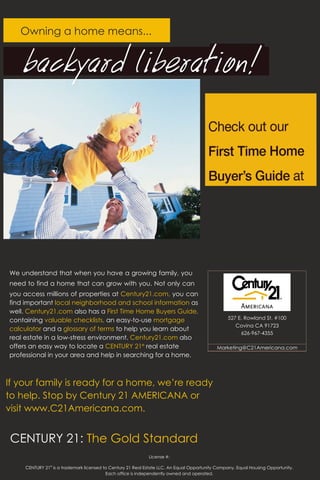 Owning a home means...




We understand that when you have a growing family, you
need to find a home that can grow with you. Not only can
you access millions of properties at Century21.com, you can
find important local neighborhood and school information as
well. Century21.com also has a First Time Home Buyers Guide,
containing valuable checklists, an easy-to-use mortgage                                           527 E. Rowland St. #100
                                                                                                     Covina CA 91723
calculator and a glossary of terms to help you learn about
                                                                                                       626-967-4355
real estate in a low-stress environment. Century21.com also
offers an easy way to locate a CENTURY 21® real estate                                       Marketing@C21Americana.com
professional in your area and help in searching for a home.



If your family is ready for a home, we’re ready
to help. Stop by Century 21 AMERICANA or
visit www.C21Americana.com.


CENTURY 21: The Gold Standard
                                                             License #:

     CENTURY 21® is a trademark licensed to Century 21 Real Estate LLC. An Equal Opportunity Company. Equal Housing Opportunity.
                                          Each office is independently owned and operated.
 
