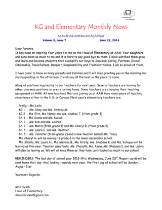 KG and Elementary Monthly News
AL MIZHAR AMERICAN ACADEMY
Volume 5, Issue 7 June 22, 2014
Dear Parents,
It has been an inspiring four years for me as the Head of Elementary at AAM. Your daughters
and sons mean so much to me and it is hard to say good-bye to them. I have watched them grow
and learn and become students that exemplify our Keys to Success: Caring, Fairness, Global
Citizenship, Peacefulness, Respect, Responsibility and Trustworthiness. I am so proud of them.
I have come to know so many parents and families and I will miss greeting you in the morning and
saying goodbye in the afternoon. I wish you all the best in the years to come.
Many of you have inquired as to our teachers for next year. Several teachers are leaving for
other overseas positions or are returning home. Some teachers are changing their teaching
assignment at AAM. All new teachers that are joining us at AAM have many years of teaching
experience either in the U.S. or Canada. Next year’s elementary teachers are:
PreKg – Ms. Leila
KG 1 - Ms. Shay and Ms. Andrea M.
KG 2 - Ms. Erin, Ms. Nancy and Ms. Andrea T. (from grade 3)
Gr. 1 - Ms. Diana and Ms. Nailah
Gr. 2 - Ms. Kim and Ms. Lauren
Gr. 3 - Ms. Maria (from grade 1) and Ms. Cheryl B. (from grade 5)
Gr. 4 - Ms. Laura C. and Ms. Heather
Gr. 5 - Ms. Jennifer (from grade 2) and a new teacher named Ms. Tracy
Ms. Cheryl H. will be moving to grade 6 in the lower secondary school
Ms. Shahla, Ms. Laura H., Ms. Melissa B., Ms. Kristy, Ms. Shabana K. and Ms. Yanique will be
leaving us this year. Teacher assistants: Ms. Charelle, Ms. Asma, Ms. Shabana I. and Ms. Lubna
will also be leaving us. We will all miss them as they have contributed so much to our school.
REMINDERS: The last day of school year 2013-14 is Wednesday, June 25th
. Report cards will be
sent home that day. And, looking towards next year, the first day of school will be Sunday,
August 31st.
Warmest Regards,
Mrs. Selah
Head of Elementary
selahsprinkel@gmail.com
 