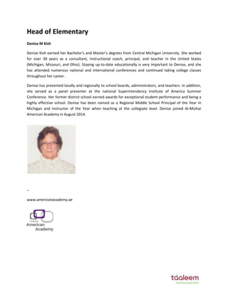 Head of Elementary 
Denise M Kish 
DeŶise Kish earŶed her Bachelor’s aŶd Master’s degrees froŵ CeŶtral MichigaŶ UŶiǀersity. She ǁorked 
for over 30 years as a consultant, instructional coach, principal, and teacher in the United States 
(Michigan, Missouri, and Ohio). Staying up-to-date educationally is very important to Denise, and she 
has attended numerous national and international conferences and continued taking college classes 
throughout her career. 
Denise has presented locally and regionally to school boards, administrators, and teachers. In addition, 
she served as a panel presenter at the national Superintendency Institute of America Summer 
Conference. Her former district school earned awards for exceptional student performance and being a 
highly effective school. Denise has been named as a Regional Middle School Principal of the Year in 
Michigan and Instructor of the Year when teaching at the collegiate level. Denise joined Al-Mizhar 
American Academy in August 2014. 
-- 
www.americanacademy.ae 
