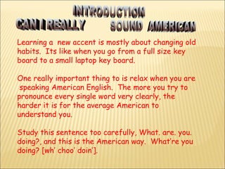 Learning a  new accent is mostly about changing old habits.  Its like when you go from a full size key  board to a small laptop key board. One really important thing to is relax when you are  speaking American English.  The more you try to pronounce every single word very clearly, the harder it is for the average American to understand you.  Study this sentence too carefully, What. are. you. doing?, and this is the American way.  What’re you doing? [wh’ choo’ doin’].  INTRODUCTION CAN I REALLY  SOUND  AMERICAN 