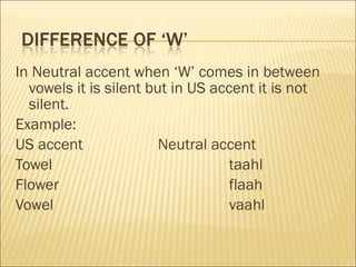 In Neutral accent when ‘W’ comes in between vowels it is silent but in US accent it is not silent. Example: US accent Neutral accent Towel taahl Flower   flaah Vowel vaahl 
