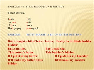 EXERCISE 4-1: STRESSED AND UNSTRESSED T Repeat after me. I ta lian I taly A t tack a ttic   A to mic a tom   Pho to graphy phot ograph EXERCISE BETTY BOUGHT A BIT OF BETTER BUTTER # Betty bought a bit of better butter,  Beddy ba de bihda bedder budder But, said she, Bu(t), said she, This butter’s bitter. This budder’z bidder. It I put it in my batter If I pudi din my baedder It’ll make my batter bitter Id’ll make my baedder bidder. 