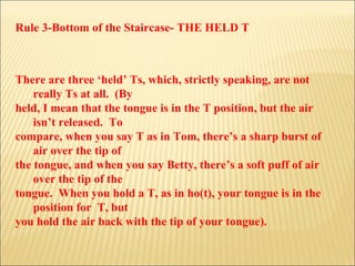 Rule 3-Bottom of the Staircase- THE HELD T There are three ‘held’ Ts, which, strictly speaking, are not really Ts at all.  (By held, I mean that the tongue is in the T position, but the air isn’t released.  To compare, when you say T as in Tom, there’s a sharp burst of air over the tip of  the tongue, and when you say Betty, there’s a soft puff of air over the tip of the  tongue.  When you hold a T, as in ho(t), your tongue is in the position for  T, but  you hold the air back with the tip of your tongue).  