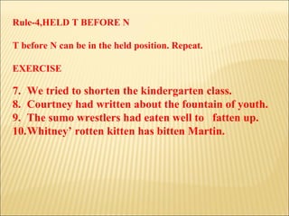 Rule-4,HELD T BEFORE N T before N can be in the held position. Repeat. EXERCISE We tried to shorten the kindergarten class. Courtney had written about the fountain of youth. The sumo wrestlers had eaten well to  fatten up. Whitney’ rotten kitten has bitten Martin. 