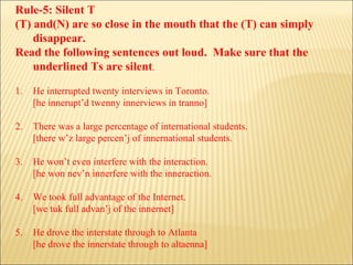 Rule-5: Silent T (T) and(N) are so close in the mouth that the (T) can simply disappear. Read the following sentences out loud.  Make sure that the underlined Ts are silent . 1. He interrupted twenty interviews in Toronto. [he innerupt’d twenny innerviews in tranno] 2. There was a large percentage of international students. [there w’z large percen’j of innernational students. 3. He won’t even interfere with the interaction. [he won nev’n innerfere with the inneraction. 4. We took full advantage of the Internet. [we tuk full advan’j of the innernet] 5. He drove the interstate through to Atlanta [he drove the innerstate through to altaenna] 