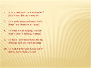 6. Is he a ‘has been’ or a ‘wanna be’? [izze a haez bin ora wanna be] 7. He’s at the Intercontinental Hotel. [heez’t the innercon ‘nl  hotel] 8. He wasn’t even helping, was he? [hee w’znev’n helping, wuzzee] 9. He hasn’t ever been there, has he? [he haez nevr bin there, haezee] 10. He won’t always do it, would he? [he wo naweez du t, woody] 