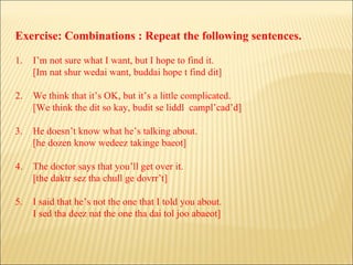 Exercise: Combinations : Repeat the following sentences. 1. I’m not sure what I want, but I hope to find it. [Im nat shur wedai want, buddai hope t find dit] 2. We think that it’s OK, but it’s a little complicated. [We think the dit so kay, budit se liddl  campl’cad’d] 3. He doesn’t know what he’s talking about. [he dozen know wedeez takinge baeot] 4. The doctor says that you’ll get over it. [the daktr sez tha chull ge dovrr’t] 5. I said that he’s not the one that I told you about. I sed tha deez nat the one tha dai tol joo abaeot] 