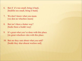 6. But if  it’s too small, bring it back. [bedifits too small, bring it baek] 7. We don’t know what you mean. [we don no whechoo meen] 8. But isn’t there a better way? [bediz there a beddr way] 9. It’s great what you’ve done with this place. [its great whechoov den with this place. 10. But are they sure about what you said? [beddr they shur abaeut wechoo sed]. 