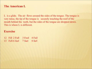 The American L L  is a glide.  The air  flows around the sides of the tongue. The tongue is  very tense, the tip of the tongue is  securely touching the roof of the  mouth behind the  teeth, but the sides of the tongue are dropped down.  This is where L is different. Exercise Fill 2 Full 3 Fool 4 Fail Fell 6 feel 7 fuel 8 furl 