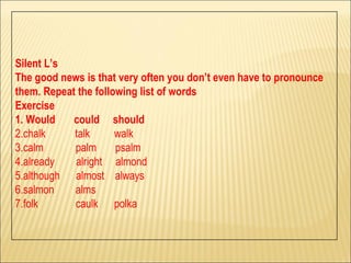 Silent L’s The good news is that very often you don’t even have to pronounce  them. Repeat the following list of words Exercise 1. Would  could  should 2.chalk  talk  walk  3.calm  palm  psalm 4.already  alright  almond 5.although  almost  always 6.salmon  alms  7.folk  caulk  polka 