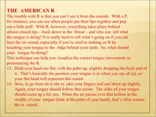 THE  AMERICAN R The trouble with R is that you can’t see it from the outside.  With a P,  for instance, you can see when people put their lips together and pop  out a little puff.  With R, however, everything takes place behind  almost closed lips – back down in the  throat – and who can  tell what  the tongue is doing? It is really hard to tell what’s going on if you can  hear the err sound, especially if you’re used to making an R by  touching your tongue to the  ridge behind your teeth.  So, what should  your  tongue be doing? This technique can help you visualize the correct tongue movements in  pronouncing the R. Hold your hand out flat, with the palm up, slightly dropping the back end of it.  That’s basically the position your tongue is in when you say ah [a], so your flat hand will represent this sound. Now, to go from ah to the er, take your fingers and curl them up slightly.  Again, your tongue should follow that action.  The sides of your tongue should come up a bit, too.  When the air passes over that hollow in the middle of your  tongue (look at the palm of your hand), that’s what creates the er  sound.  