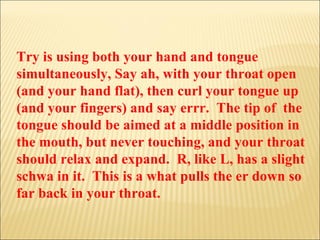 Try is using both your hand and tongue simultaneously, Say ah, with your throat open (and your hand flat), then curl your tongue up (and your fingers) and say errr.  The tip of  the tongue should be aimed at a middle position in the mouth, but never touching, and your throat should relax and expand.  R, like L, has a slight schwa in it.  This is a what pulls the er down so far back in your throat. 