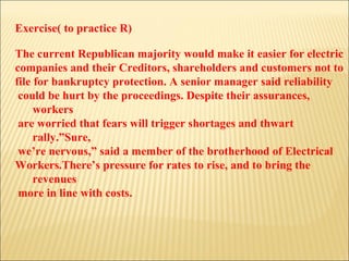 Exercise( to practice R) The current Republican majority would make it easier for electric  companies and their Creditors, shareholders and customers not to  file for bankruptcy protection. A senior manager said reliability could be hurt by the proceedings. Despite their assurances, workers are worried that fears will trigger shortages and thwart rally.”Sure, we’re nervous,” said a member of the brotherhood of Electrical  Workers.There’s pressure for rates to rise, and to bring the revenues more in line with costs.  