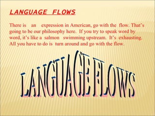 LANGUAGE FLOWS There is  an  expression in American, go with the  flow. That’s going to be our philosophy here.  If you try to speak word by word, it’s like a  salmon  swimming upstream.  It’s  exhausting.  All you have to do is  turn around and go with the flow. LANGUAGE FLOWS 