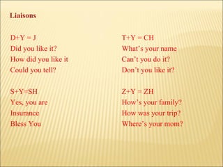 D+Y = J T+Y = CH Did you like it? What’s your name How did you like it Can’t you do it? Could you tell? Don’t you like it? S+Y=SH Z+Y = ZH Yes, you are How’s your family? Insurance How was your trip? Bless You Where’s your mom? Liaisons 