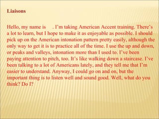 Hello, my name is  . I’m taking American Accent training. There’s a lot to learn, but I hope to make it as enjoyable as possible. I should pick up on the American intonation pattern pretty easily, although the only way to get it is to practice all of the time. I use the up and down, or peaks and valleys, intonation more than I used to. I’ve been paying attention to pitch, too. It’s like walking down a staircase. I’ve been talking to a lot of Americans lately, and they tell me that I’m easier to understand. Anyway, I could go on and on, but the important thing is to listen well and sound good. Well, what do you think? Do I? Liaisons 