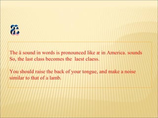 The ä sound in words is pronounced like æ in America. sounds So, the last class becomes the  laest claess.  You should raise the back of your tongue, and make a noise similar to that of a lamb. æ 