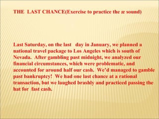 THE  LAST CHANCE(Exercise to practice the æ sound) Last Saturday, on the last  day in January, we planned a national travel package to Los Angeles which is south of Nevada.  After gambling past midnight, we analyzed our financial circumstances, which were problematic, and accounted for around half our cash.  We’d managed to gamble past bankruptcy!  We had one last chance at a rational transaction, but we laughed brashly and practiced passing the hat for  fast cash. 