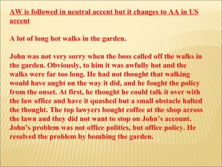 AW is followed in neutral accent but it changes to AA in US accent A lot of long hot walks in the garden. John was not very sorry when the boss called off the walks in the garden. Obviously, to him it was awfully hot and the walks were far too long. He had not thought that walking would have aught on the way it did, and he fought the policy from the onset. At first, he thought he could talk it over with the law office and have it quashed but a small obstacle halted the thought. The top lawyers bought coffee at the shop across the lawn and they did not want to stop on John’s account. John’s problem was not office politics, but office policy. He resolved the problem by bombing the garden. 