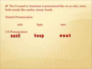 O   The O sound in American is pronounced like ou so only, most, both sounds like ounlee, moust, bouth.  Neutral Pronunciation   o nly     h o pe   n o te US Pronunciation ounli houp nout 