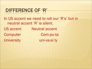 In US accent we need to roll our ‘R’s’ but in neutral accent ‘R’ is silent. US accent Neutral accent Computer   Com-pu-ta University  uni-va-si ty 