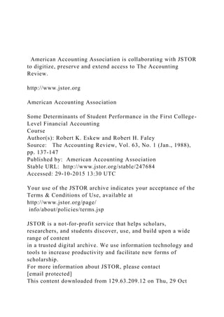 American Accounting Association is collaborating with JSTOR
to digitize, preserve and extend access to The Accounting
Review.
http://www.jstor.org
American Accounting Association
Some Determinants of Student Performance in the First College-
Level Financial Accounting
Course
Author(s): Robert K. Eskew and Robert H. Faley
Source: The Accounting Review, Vol. 63, No. 1 (Jan., 1988),
pp. 137-147
Published by: American Accounting Association
Stable URL: http://www.jstor.org/stable/247684
Accessed: 29-10-2015 13:30 UTC
Your use of the JSTOR archive indicates your acceptance of the
Terms & Conditions of Use, available at
http://www.jstor.org/page/
info/about/policies/terms.jsp
JSTOR is a not-for-profit service that helps scholars,
researchers, and students discover, use, and build upon a wide
range of content
in a trusted digital archive. We use information technology and
tools to increase productivity and facilitate new forms of
scholarship.
For more information about JSTOR, please contact
[email protected]
This content downloaded from 129.63.209.12 on Thu, 29 Oct
 