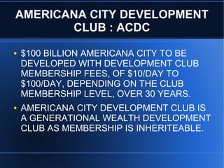 AMERICANA CITY DEVELOPMENT
CLUB : ACDC
● $100 BILLION AMERICANA CITY TO BE
DEVELOPED WITH DEVELOPMENT CLUB
MEMBERSHIP FEES, OF $10/DAY TO
$100/DAY, DEPENDING ON THE CLUB
MEMBERSHIP LEVEL, OVER 30 YEARS.
● AMERICANA CITY DEVELOPMENT CLUB IS
A GENERATIONAL WEALTH DEVELOPMENT
CLUB AS MEMBERSHIP IS INHERITEABLE.
 