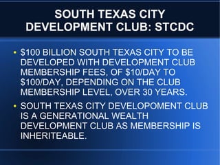 SOUTH TEXAS CITY
DEVELOPMENT CLUB: STCDC
● $100 BILLION SOUTH TEXAS CITY TO BE
DEVELOPED WITH DEVELOPMENT CLUB
MEMBERSHIP FEES, OF $10/DAY TO
$100/DAY, DEPENDING ON THE CLUB
MEMBERSHIP LEVEL, OVER 30 YEARS.
● SOUTH TEXAS CITY DEVELOPOMENT CLUB
IS A GENERATIONAL WEALTH
DEVELOPMENT CLUB AS MEMBERSHIP IS
INHERITEABLE.
 