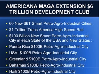 AMERICANA MAGA EXTENSION $6
TRILLION DEVELOPMENT CLUB
● 60 New $6T Smart Petro-Agro-Industrial Cities.
● $1 Trillion Trans America High Speed Rail
● $100 Billion New Smart Petro-Agro-Industrial
City in each State of the USA and New States :
● Puerto Rico $100B Petro-Agro-Industrial City
● USVI $100B Petro-Agro-Industrial City
● Greenland $100B Petro-Agro-Industrial City
● Bahamas $100B Petro-Agro-Industrial City
● Haiti $100B Petro-Agro-Industrial City
 