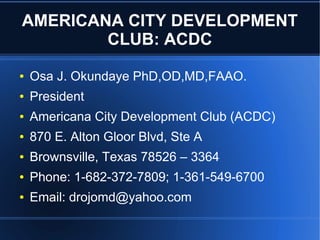 AMERICANA CITY DEVELOPMENT
CLUB: ACDC
● Osa J. Okundaye PhD,OD,MD,FAAO.
● President
● Americana City Development Club (ACDC)
● 870 E. Alton Gloor Blvd, Ste A
● Brownsville, Texas 78526 – 3364
● Phone: 1-682-372-7809; 1-361-549-6700
● Email: drojomd@yahoo.com
 
