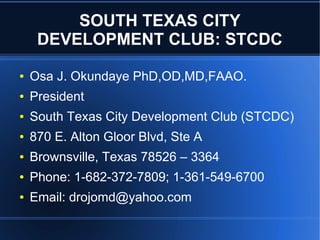 SOUTH TEXAS CITY
DEVELOPMENT CLUB: STCDC
● Osa J. Okundaye PhD,OD,MD,FAAO.
● President
● South Texas City Development Club (STCDC)
● 870 E. Alton Gloor Blvd, Ste A
● Brownsville, Texas 78526 – 3364
● Phone: 1-682-372-7809; 1-361-549-6700
● Email: drojomd@yahoo.com
 