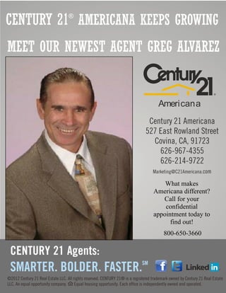 CENTURY 21 AMERICANA KEEPS GROWING
          ®




MEET OUR NEWEST AGENT GREG ALVAREZ


                        Americana




                           What makes
                       Americana different?
                          Call for your
                           confidential
                       appointment today to
                             find out!
                          800-650-3660




         l
 