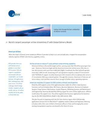 case study




                                                                             Cutting costs through the best combination          eds.com
                                                                             of offshore solutions




>> World’s largest passenger airline streamlines IT with Global Delivery Model



   American Airlines
   When this major US-based carrier needed an offshore IT provider to help it cut costs and add value, it tapped the transportation
   industry expertise of EDS’ Latin America capability centers.



   EDS provides American              Airline strives to reduce IT costs without compromising capability
   with desktop services                 American Airlines is the world’s largest airline, carrying more than 98 million passengers last
   globally in more than                 year. American, American Eagle and the American Connection airlines serve 250 cities in
   270 locations. EDS also               over 40 countries with more than 4,000 daily flights. Combined, this fleet network operates
   supports a mainframe                  more than 1,000 aircraft. Sustaining such vast operations requires a robust IT environment
   environment with over                 with 7X24X365 IT support. So when American’s CIO initiated a drive to optimize the carrier’s
   15,600 MIPS, over 36,000              IT investments, EDS was a natural partner. Through this initiative, American’s IT division set
   desktops, 320 applications,           out to reduce costs and then reinvest those savings to further reduce operating expenses.
   800+ midrange boxes, 800
                                      American migrates IT support to EDS centers in Brazil and Argentina
   print servers, 113.5 TB of
                                         Presently, EDS supports some of the applications that enable the airline’s major business
   midrange-related storage,
                                         functions, such as Enterprise Data, HR, Finance, Business Operations, Business to Employee
   20,000+ helpdesk calls per
                                         Systems, Cargo Systems, Reservations, Loyalty Programs, Marketing Systems, and Maintenance
   month, and over 30 million
                                         and Engineering. American decided that shifting support for some of these applications offshore
   monthly hits by the public
                                         would reduce the support costs. The airline targeted select business applications for transition-
   to hosted Web sites.
                                         ing into the EDS Global Delivery Model in Q4, 2005 and Q1, 2006.

                                         The plan focused on migrating work into the Latin America region where EDS provides
                                         applications services from its Best ShoreSM capability centers in Brazil and Argentina. Selecting
                                         a location with a time zone similar to American’s offices in Texas and leveraging the centers’
                                         existing transportation expertise contributed to the choice of venue.
 