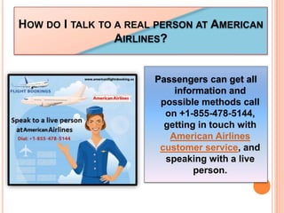 HOW DO I TALK TO A REAL PERSON AT AMERICAN
AIRLINES?
Passengers can get all
information and
possible methods call
on +1-855-478-5144,
getting in touch with
American Airlines
customer service, and
speaking with a live
person.
 