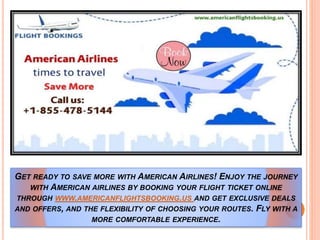 GET READY TO SAVE MORE WITH AMERICAN AIRLINES! ENJOY THE JOURNEY
WITH AMERICAN AIRLINES BY BOOKING YOUR FLIGHT TICKET ONLINE
THROUGH WWW.AMERICANFLIGHTSBOOKING.US AND GET EXCLUSIVE DEALS
AND OFFERS, AND THE FLEXIBILITY OF CHOOSING YOUR ROUTES. FLY WITH A
MORE COMFORTABLE EXPERIENCE.
 