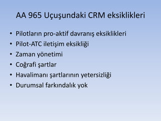 AA 965 Uçuşundaki CRM eksiklikleri
• Pilotların pro-aktif davranış eksiklikleri
• Pilot-ATC iletişim eksikliği
• Zaman yönetimi
• Coğrafi şartlar
• Havalimanı şartlarının yetersizliği
• Durumsal farkındalık yok
 