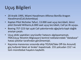 Uçuş Bilgileri
• 20 Aralık 1995, Miami Havalimanı-Alfonso Bonilla Aragon
Havalimanı(Cali,Kolombiya)
• Kaptan Pilot Nicholas Tafuri, 13.000 saat uçuş tecrübeli, ikinci
pilot Donald Williams,6.000 saat uçuş tecrübeli, Cali’ye ilk uçuşu.
• Boeing 757-223 tipi uçak Cali yakınlarında ağaçlarla kaplı dağlık
araziye çarptı.
• Uçuş ekibi yaptıkları seyrüsefer hatasını algılayamamıştı.
FMC(Uçuş Yönetim Bilgisayarı) kontrol noktalarındaki “database”
hatası pilotlar tarafından görülmemişti.
• Kaçınma manevrası sırasında ekip TO/GA(Take Off-Go Around)
güç kullandı fakat air brake’i kapatmadı. 155 yolcudan 151’i ve
tüm mürettebat hayatını kaybetti.
 