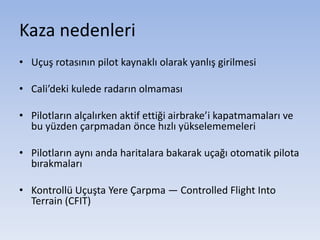 Kaza nedenleri
• Uçuş rotasının pilot kaynaklı olarak yanlış girilmesi
• Cali’deki kulede radarın olmaması
• Pilotların alçalırken aktif ettiği airbrake’i kapatmamaları ve
bu yüzden çarpmadan önce hızlı yükselememeleri
• Pilotların aynı anda haritalara bakarak uçağı otomatik pilota
bırakmaları
• Kontrollü Uçuşta Yere Çarpma — Controlled Flight Into
Terrain (CFIT)
 
