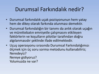 Durumsal Farkındalık nedir?
• Durumsal farkındalık uçak pozisyonunun hem yatay
hem de dikey olarak farkında olunması demektir.
• Durumsal farkındalığın bir tanımı da anlık olarak uçağın
ve mürettebatın emniyetle çalışmasını etkileyen
faktörlerin ve koşulların pilotlar tarafından doğru
algılanmasıdır şeklinde ifade edilmektedir.
• Uçuş operasyonu sırasında Durumsal Farkındalığımızı
ölçmek için üç soru sorma metodunu kullanabiliriz;
Neredeyiz?
Nereye gidiyoruz?
Yolumuzda ne var?
 