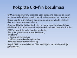 Kokpitte CRM’in bozulması
• CRM, uçuş operasyonu sırasında uçak kazalarına neden olan insan
performans hatalarını tespit etmek için tasarlanmış bir çalışmadır.
• Kısaca uçuşta mürettebatın operasyonu olumsuz yönde etkileyen
davranış bozukuluklarını ele alır.
• Genelde CRM ile ilgili eğitimlerde ise operasyonel zorluklarla baş
edebilmek için mürettebat sinerjisinin kullanılması üzerinde durulur.
• CRM’in prensiplerinden bazıları şunlardır;
İş yükü yönetiminin kontrol edilmesi,
İletişim,
Durumsal Farkındalık,
Mürettebatın kendine güveni ve
Mürettebatın teknik yeterliliği
• Birçok CFIT kazasında kokpit CRM eksikliğinin katkıda bulunduğu
görülmüştür.
 
