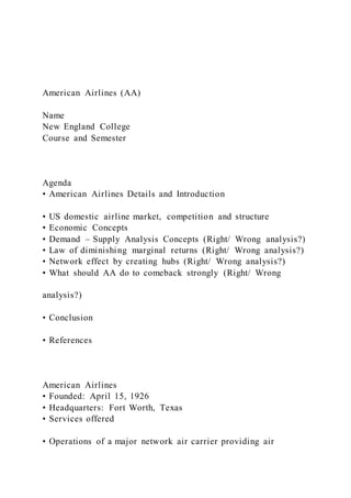 American Airlines (AA)
Name
New England College
Course and Semester
Agenda
• American Airlines Details and Introduction
• US domestic airline market, competition and structure
• Economic Concepts
• Demand – Supply Analysis Concepts (Right/ Wrong analysis?)
• Law of diminishing marginal returns (Right/ Wrong analysis?)
• Network effect by creating hubs (Right/ Wrong analysis?)
• What should AA do to comeback strongly (Right/ Wrong
analysis?)
• Conclusion
• References
American Airlines
• Founded: April 15, 1926
• Headquarters: Fort Worth, Texas
• Services offered
• Operations of a major network air carrier providing air
 
