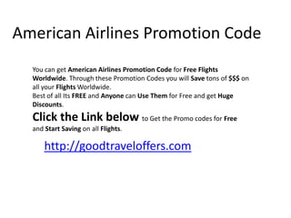 American Airlines Promotion Code You can get American Airlines Promotion Code for Free Flights Worldwide. Through these Promotion Codes you will Save tons of $$$ on all your Flights Worldwide on any American Airlines Flights. Best of all Its FREE and Anyone can Use Them for Free to get Huge Discounts.  You can Click the Link below to Get the Promo codes for Free and Start Saving on all Flights. http://goodtraveloffers.com 